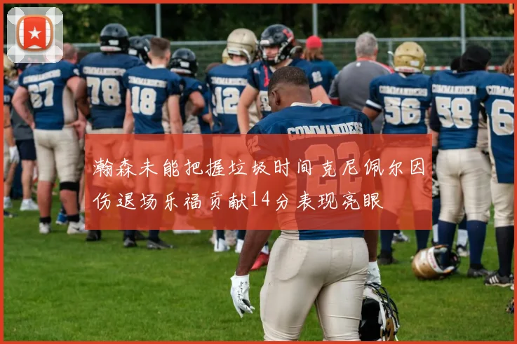 瀚森未能把握垃圾时间克尼佩尔因伤退场乐福贡献14分表现亮眼