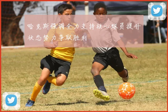 哈克斯强调全力支持核心球员提升状态努力争取胜利