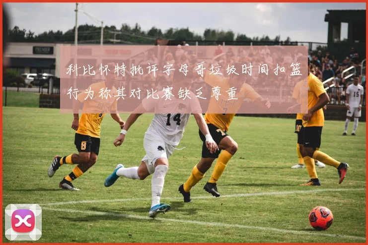 科比怀特批评字母哥垃圾时间扣篮行为称其对比赛缺乏尊重