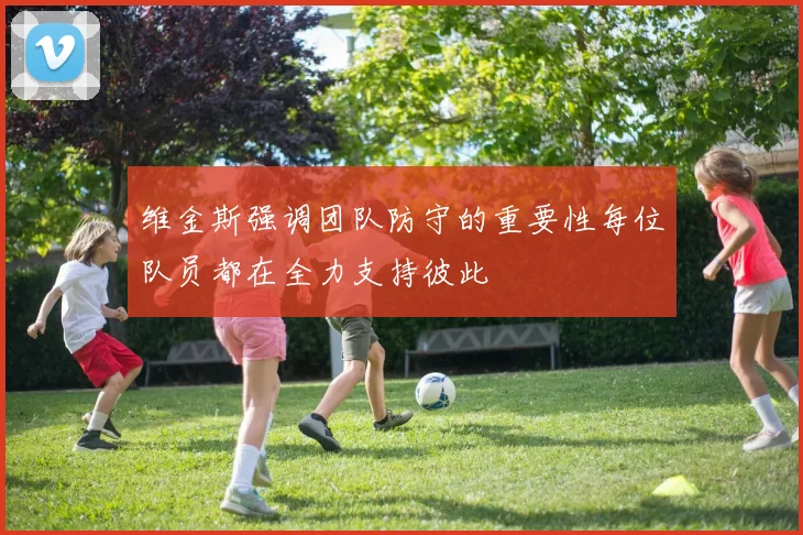 维金斯强调团队防守的重要性每位队员都在全力支持彼此