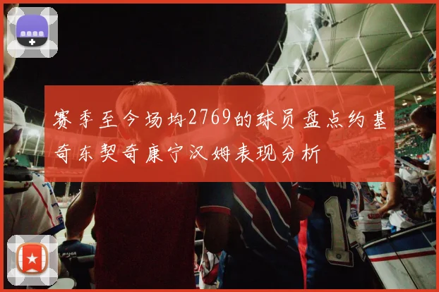 赛季至今场均2769的球员盘点约基奇东契奇康宁汉姆表现分析