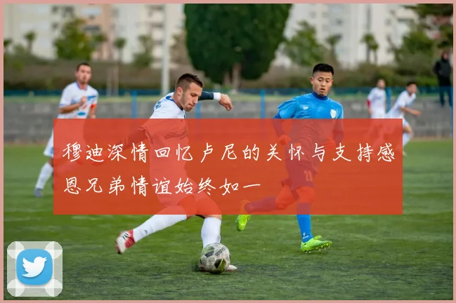 穆迪深情回忆卢尼的关怀与支持感恩兄弟情谊始终如一
