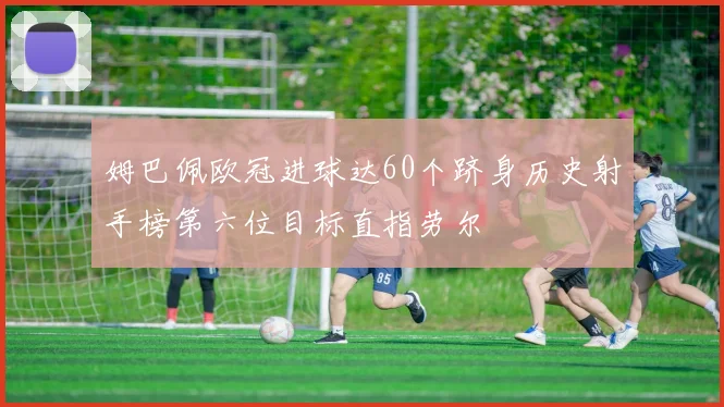 姆巴佩欧冠进球达60个跻身历史射手榜第六位目标直指劳尔