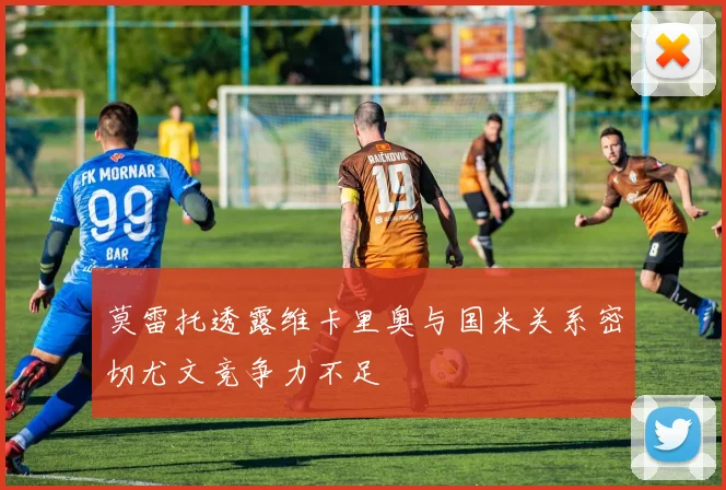 莫雷托透露维卡里奥与国米关系密切尤文竞争力不足