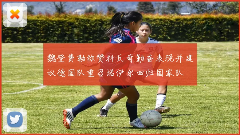魏登费勒称赞科瓦奇勤奋表现并建议德国队重召诺伊尔回归国家队