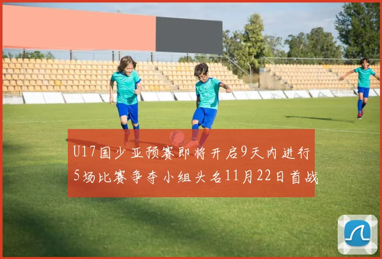 U17国少亚预赛即将开启9天内进行5场比赛争夺小组头名11月22日首战巴林