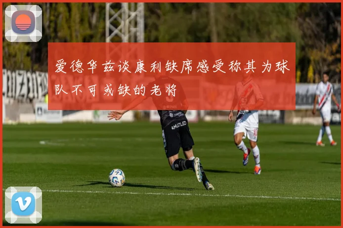 爱德华兹谈康利缺席感受称其为球队不可或缺的老将