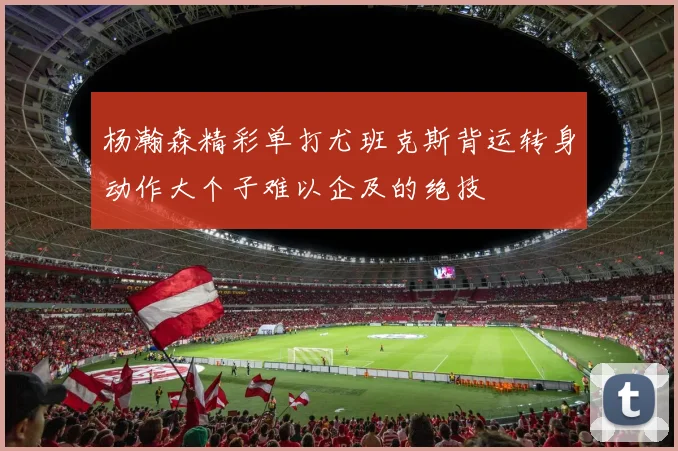 杨瀚森精彩单打尤班克斯背运转身动作大个子难以企及的绝技