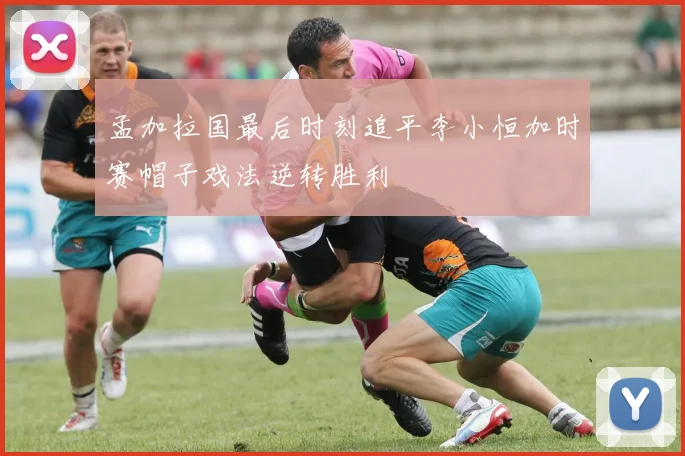 孟加拉国最后时刻追平李小恒加时赛帽子戏法逆转胜利